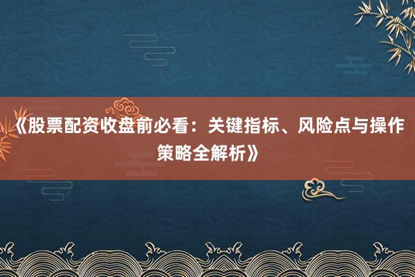 《股票配资收盘前必看：关键指标、风险点与操作策略全解析》