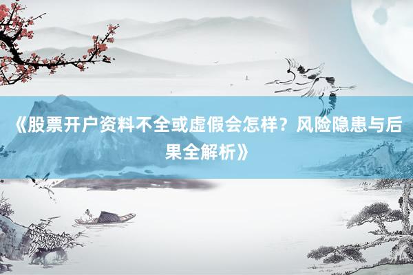 《股票开户资料不全或虚假会怎样？风险隐患与后果全解析》