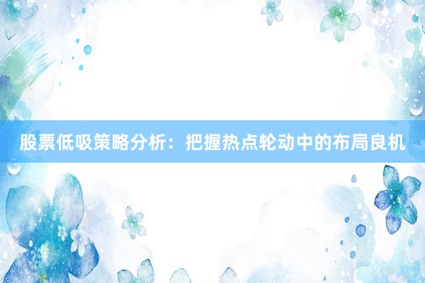 股票低吸策略分析:把握热点轮动中的布局良机