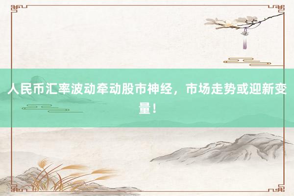 人民币汇率波动牵动股市神经，市场走势或迎新变量！