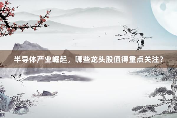 半导体产业崛起，哪些龙头股值得重点关注？