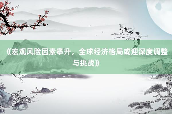 《宏观风险因素攀升，全球经济格局或迎深度调整与挑战》