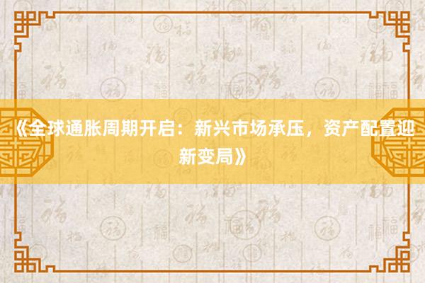 《全球通胀周期开启：新兴市场承压，资产配置迎新变局》
