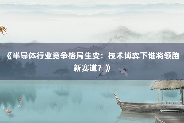 《半导体行业竞争格局生变：技术博弈下谁将领跑新赛道？》