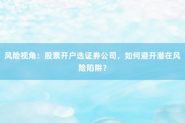 风险视角：股票开户选证券公司，如何避开潜在风险陷阱？