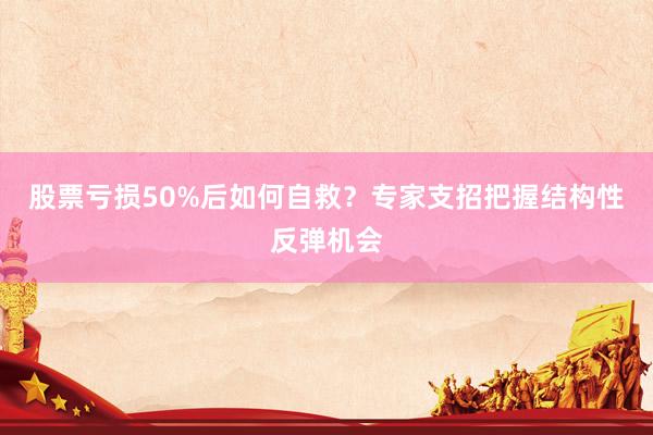 股票亏损50%后如何自救？专家支招把握结构性反弹机会