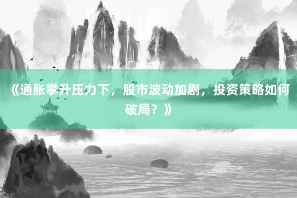 《通胀攀升压力下，股市波动加剧，投资策略如何破局？》