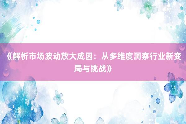 《解析市场波动放大成因：从多维度洞察行业新变局与挑战》