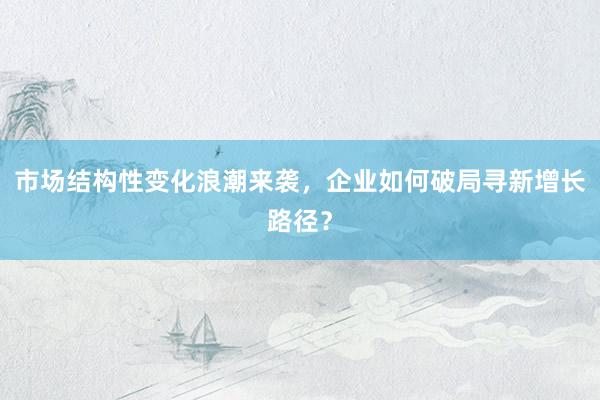 市场结构性变化浪潮来袭，企业如何破局寻新增长路径？