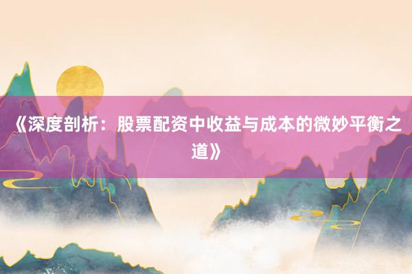《深度剖析：股票配资中收益与成本的微妙平衡之道》