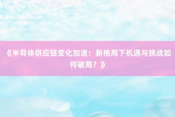 《半导体供应链变化加速：新格局下机遇与挑战如何破局？》