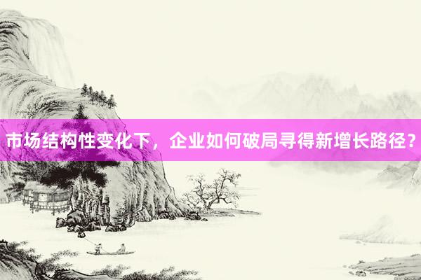 市场结构性变化下，企业如何破局寻得新增长路径？