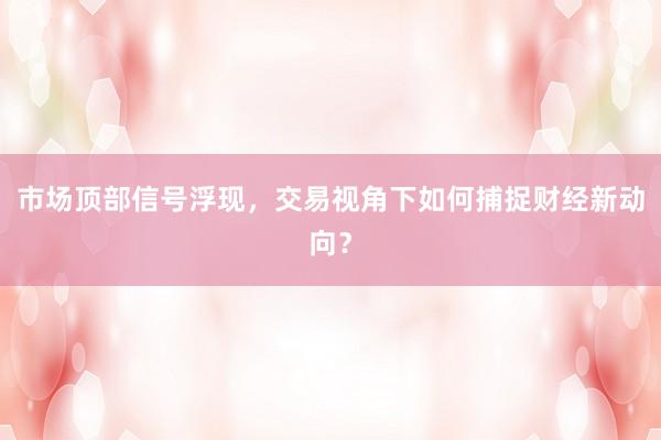 市场顶部信号浮现，交易视角下如何捕捉财经新动向？