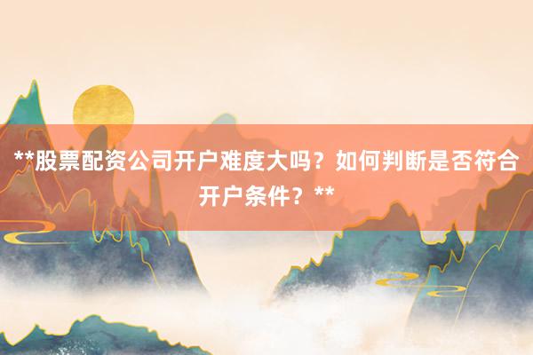 **股票配资公司开户难度大吗？如何判断是否符合开户条件？**