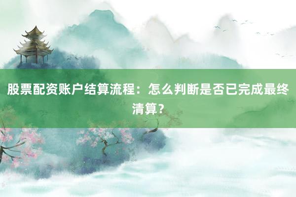 股票配资账户结算流程：怎么判断是否已完成最终清算？