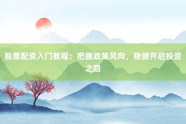 股票配资入门教程：把握政策风向，稳健开启投资之路