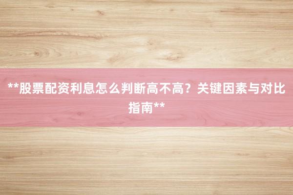 **股票配资利息怎么判断高不高？关键因素与对比指南**