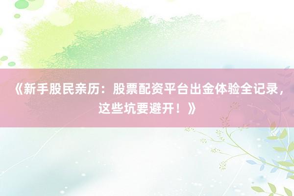 《新手股民亲历：股票配资平台出金体验全记录，这些坑要避开！》