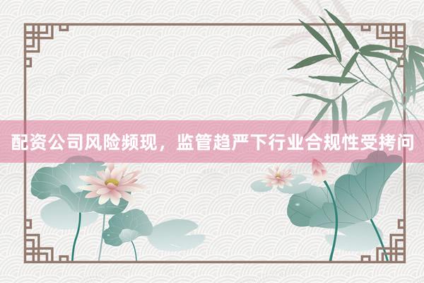 配资公司风险频现，监管趋严下行业合规性受拷问