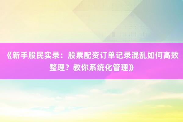 《新手股民实录：股票配资订单记录混乱如何高效整理？教你系统化管理》