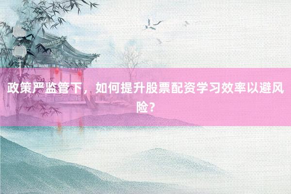 政策严监管下，如何提升股票配资学习效率以避风险？