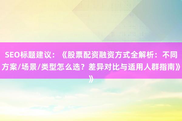 SEO标题建议：《股票配资融资方式全解析：不同方案/场景/类型怎么选？差异对比与适用人群指南》