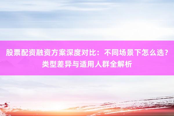 股票配资融资方案深度对比：不同场景下怎么选？类型差异与适用人群全解析