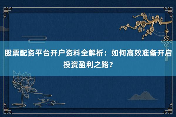 股票配资平台开户资料全解析：如何高效准备开启投资盈利之路？
