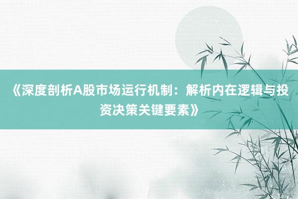 《深度剖析A股市场运行机制：解析内在逻辑与投资决策关键要素》