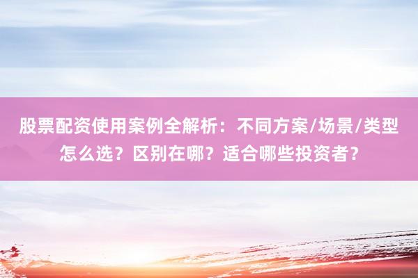 股票配资使用案例全解析：不同方案/场景/类型怎么选？区别在哪？适合哪些投资者？
