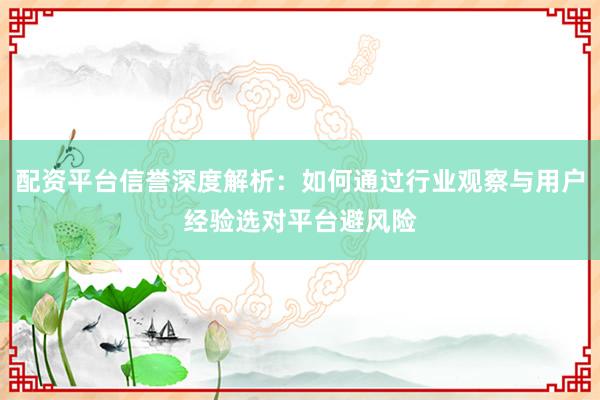 配资平台信誉深度解析：如何通过行业观察与用户经验选对平台避风险