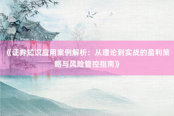 《证券知识应用案例解析:从理论到实战的盈利策略与风险管控指南》