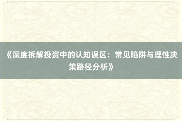 《深度拆解投资中的认知误区：常见陷阱与理性决策路径分析》