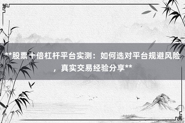 **股票十倍杠杆平台实测:如何选对平台规避风险,真实交易经验分享**