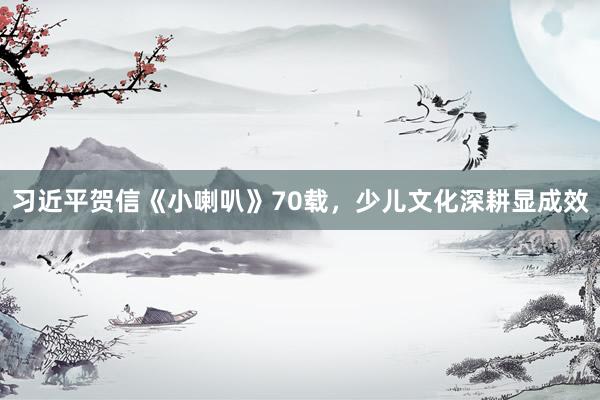 习近平贺信《小喇叭》70载，少儿文化深耕显成效
