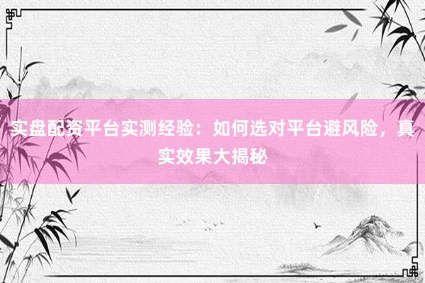 实盘配资平台实测经验：如何选对平台避风险，真实效果大揭秘