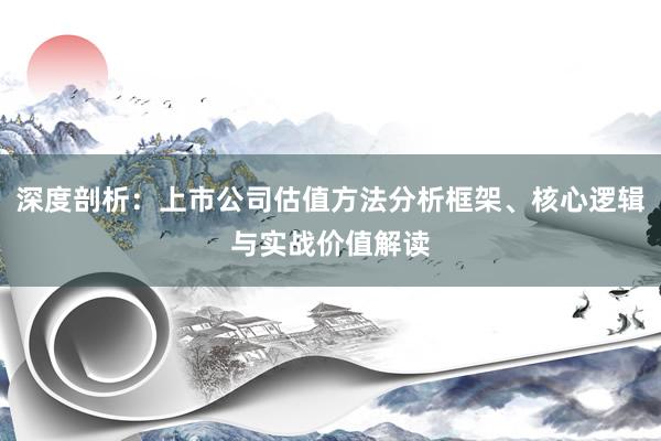 深度剖析：上市公司估值方法分析框架、核心逻辑与实战价值解读