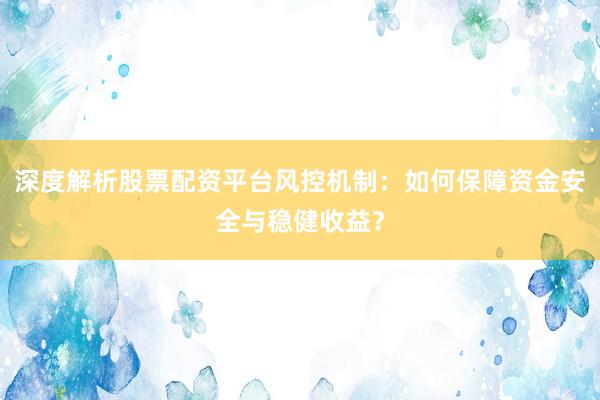 深度解析股票配资平台风控机制：如何保障资金安全与稳健收益？