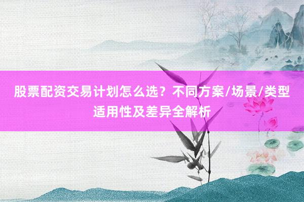 股票配资交易计划怎么选？不同方案/场景/类型适用性及差异全解析