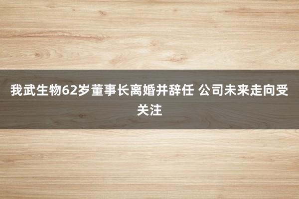 我武生物62岁董事长离婚并辞任 公司未来走向受关注