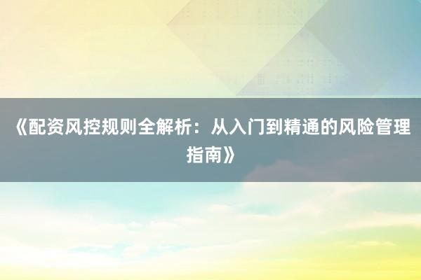 《配资风控规则全解析:从入门到精通的风险管理指南》