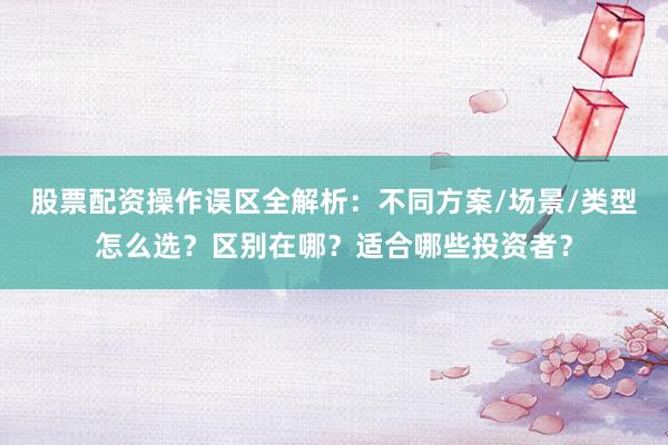股票配资操作误区全解析：不同方案/场景/类型怎么选？区别在哪？适合哪些投资者？