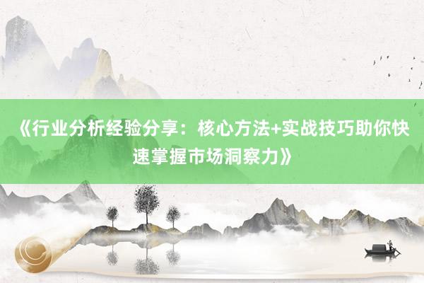 《行业分析经验分享:核心方法+实战技巧助你快速掌握市场洞察力》