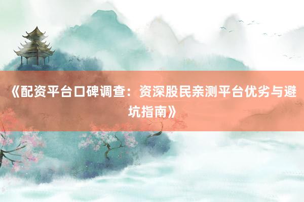 《配资平台口碑调查：资深股民亲测平台优劣与避坑指南》