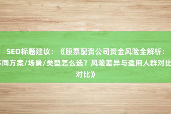 SEO标题建议：《股票配资公司资金风险全解析：不同方案/场景/类型怎么选？风险差异与适用人群对比》