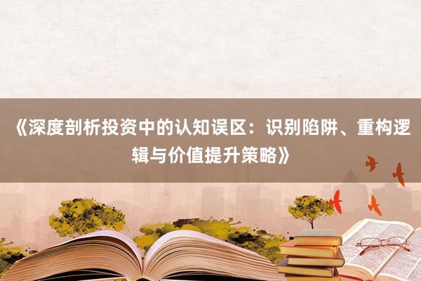 《深度剖析投资中的认知误区：识别陷阱、重构逻辑与价值提升策略》