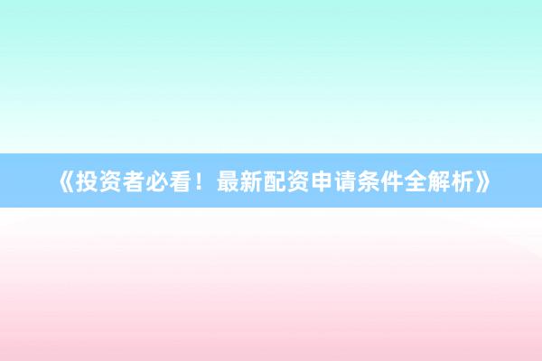 《投资者必看！最新配资申请条件全解析》