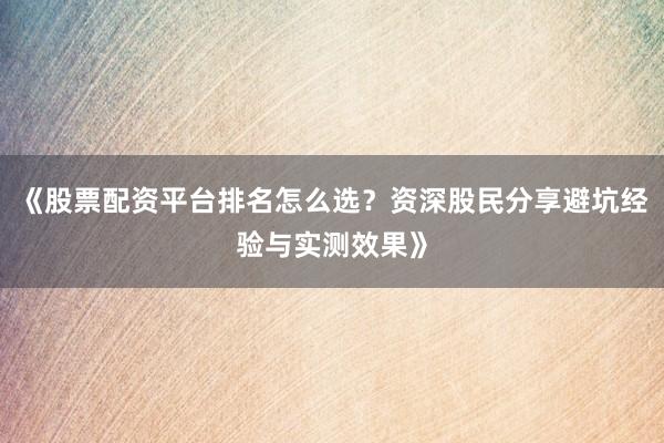 《股票配资平台排名怎么选？资深股民分享避坑经验与实测效果》