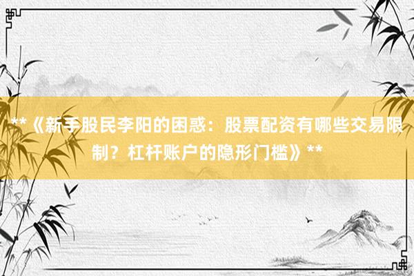 **《新手股民李阳的困惑:股票配资有哪些交易限制?杠杆账户的隐形门槛》**