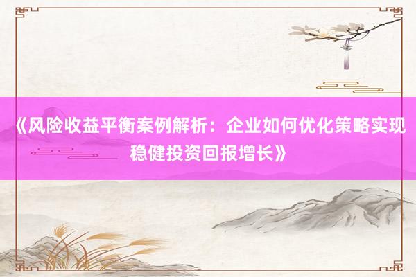 《风险收益平衡案例解析：企业如何优化策略实现稳健投资回报增长》